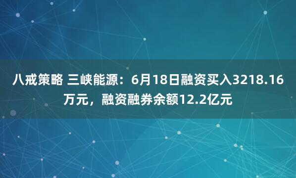 八戒策略 三峡能源：6月18日融资买入3218.16万元，融资融券余额12.2亿元