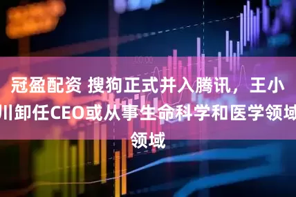 冠盈配资 搜狗正式并入腾讯，王小川卸任CEO或从事生命科学和医学领域