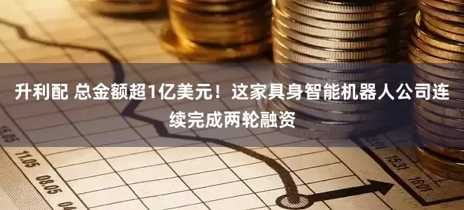 升利配 总金额超1亿美元！这家具身智能机器人公司连续完成两轮融资