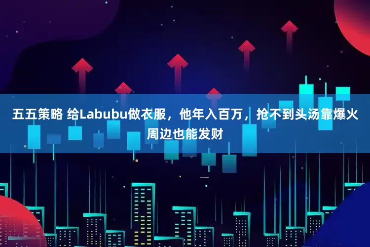 五五策略 给Labubu做衣服，他年入百万，抢不到头汤靠爆火周边也能发财