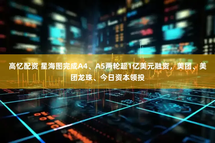 高忆配资 星海图完成A4、A5两轮超1亿美元融资，美团、美团龙珠、今日资本领投