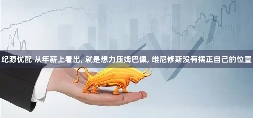 纪源优配 从年薪上看出, 就是想力压姆巴佩, 维尼修斯没有摆正自己的位置