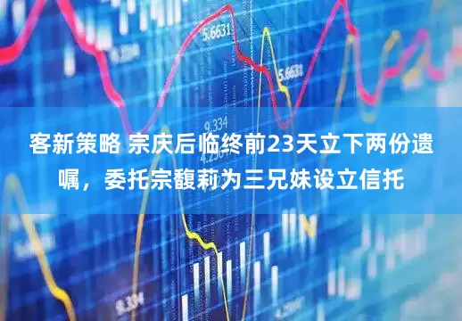 客新策略 宗庆后临终前23天立下两份遗嘱，委托宗馥莉为三兄妹设立信托