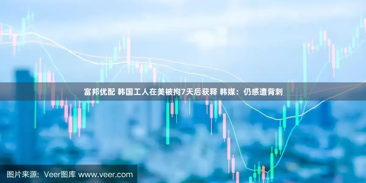 富邦优配 韩国工人在美被拘7天后获释 韩媒：仍感遭背刺