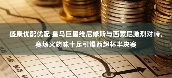 盛康优配优配 皇马巨星维尼修斯与西蒙尼激烈对峙，赛场火药味十足引爆西超杯半决赛