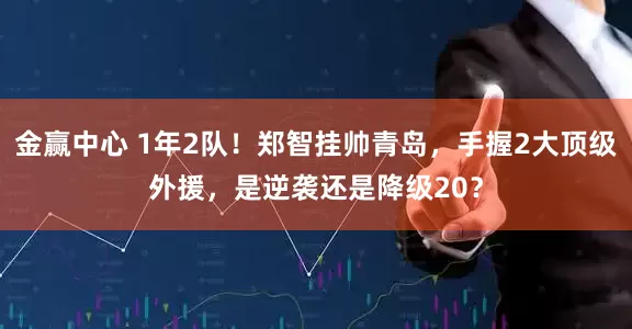 金赢中心 1年2队！郑智挂帅青岛，手握2大顶级外援，是逆袭还是降级20？