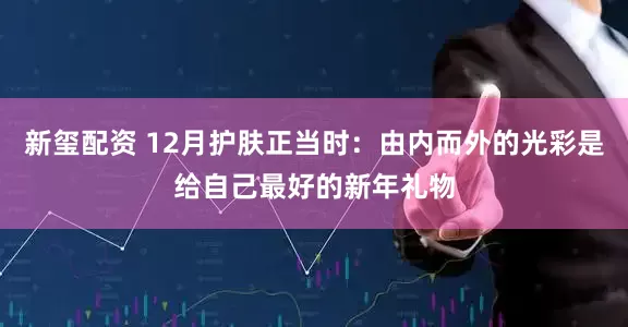 新玺配资 12月护肤正当时：由内而外的光彩是给自己最好的新年礼物